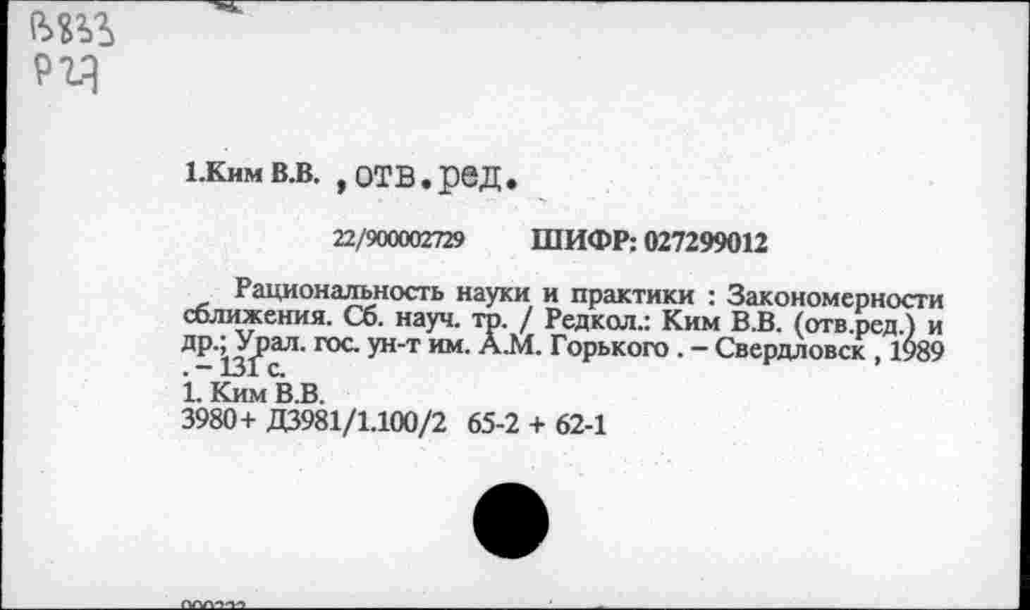 ﻿1.кнмв.в. ,отв.ред.
22/900002729 ШИФР: 027299012
Рациональность науки и практики : Закономерности сближения. Сб. науч. то. / Редкол.: Ким В.В. (отв.ред.) и др.^Урал. гос. ун-т им. А.М. Горького . - Свердловск , 1989 1. Ким В.В.
3980+ Д3981/1.100/2 65-2 + 62-1